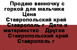 Продаю ванночку с горкой для мальчика. › Цена ­ 300 - Ставропольский край, Ставрополь г. Дети и материнство » Другое   . Ставропольский край,Ставрополь г.